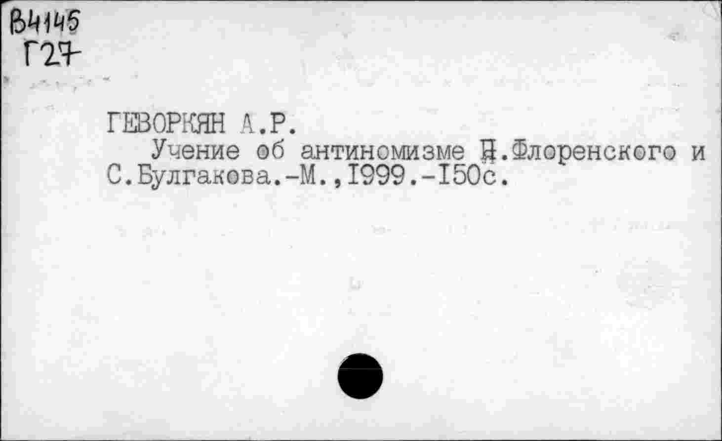 ﻿ггг
ГЕВОРКЯН А.Р.
Учение об антиномизме й.Флоренского и С.Булгакова.-М.,1999.-150с.